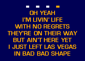 OH YEAH
I'M LIVIN' LIFE
WITH NO REGRETS
THEYRE ON THEIR WAY
BUT AIN'T HERE YET
I JUST LEFT LAS VEGAS
IN BAD BAD SHAPE