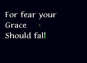 For fear your
Grace

Should fall