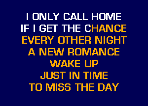 I ONLY CALL HOME
IF I GET THE CHANCE
EVERY OTHER NIGHT

A NEW ROMANCE

WAKE UP
JUST IN TIME
TO MISS THE DAY