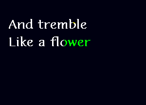 And tremble
Like a flower