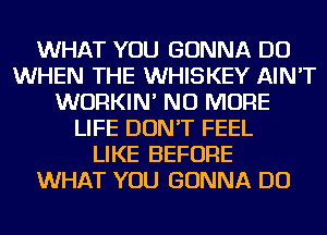 WHAT YOU GONNA DO
WHEN THE WHISKEY AIN'T
WURKIN' NO MORE
LIFE DON'T FEEL
LIKE BEFORE
WHAT YOU GONNA DO