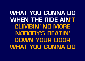 WHAT YOU GONNA DO
WHEN THE RIDE AIN'T
CLIMBIN' NO MORE
NOBODYB BEATIN'
DOWN YOUR DOOR
WHAT YOU GONNA DO