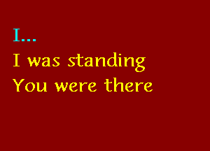 I...
I was standing

You were there