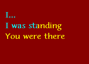 I...
I was standing

You were there