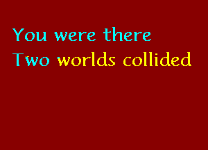 You were there
Two worlds collided