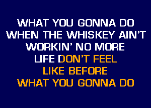 WHAT YOU GONNA DO
WHEN THE WHISKEY AIN'T
WURKIN' NO MORE
LIFE DON'T FEEL
LIKE BEFORE
WHAT YOU GONNA DO