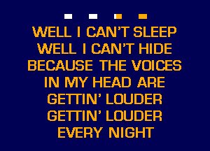 WELL I CAN'T SLEEP
WELL I CAN'T HIDE
BECAUSE THE VOICES
IN MY HEAD ARE
GETTIN' LOUDER
GETI'IN LOUDER
EVERY NIGHT