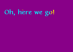 Oh, hiere we go!