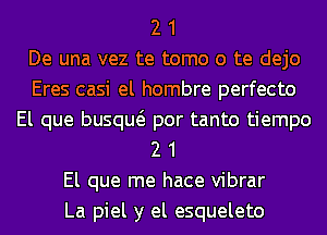 2 1
De una vez te tomo o te dejo
Eres casi el hombre perfecto
El que busqw por tanto tiempo
2 1
El que me hace vibrar
La piel y el esqueleto