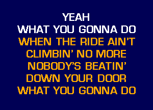 YEAH
WHAT YOU GONNA DO
WHEN THE RIDE AIN'T
CLIMBIN' NO MORE
NOBODYB BEATIN'
DOWN YOUR DOOR
WHAT YOU GONNA DO