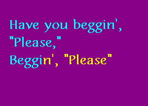 Have you beggin',
Please,

Beggin', Please