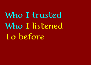 Who I trusted
Who I listened

To before