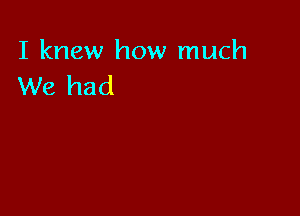 I knew how much
We had