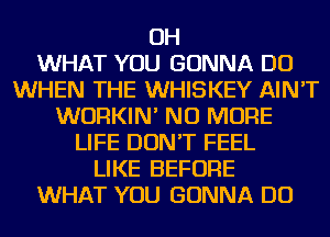 OH
WHAT YOU GONNA DO
WHEN THE WHISKEY AIN'T
WURKIN' NO MORE
LIFE DON'T FEEL
LIKE BEFORE
WHAT YOU GONNA DO