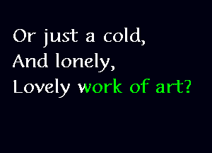 Or just a cold,
And lonely,

Lovely work of art?