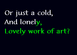 Or just a cold,
And lonely,

Lovely work of art?