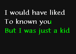 I would have liked
To known you

But I was just a kid