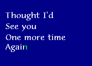 Thought I'd
See you

One more time
Again