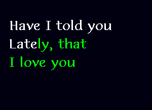 Have I told you
Lately, that

I love you