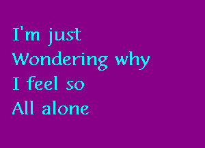 I'm just
Wondering why

I feel so
All alone