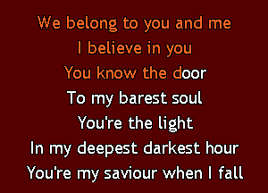 We belong to you and me
I believe in you
You know the door
To my barest soul
You're the light
In my deepest darkest hour
You're my saviour when I fall