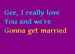 Gee, I really love
You and we're

Gonna get married