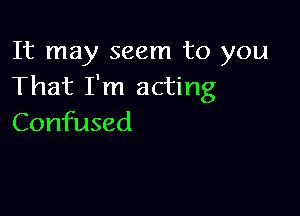 It may seem to you
That I'm acting

Confused