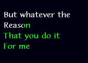 But whatever the
Reason

That you do it
For me