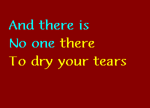 And there is
No one there

To dry your tears