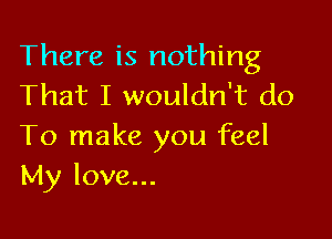 There is nothing
That I wouldn't do

To make you feel
My love...