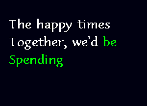 The happy times
Together, we'd be

Spending