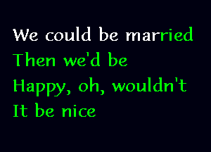 We could be married
Then we'd be

Happy, oh, wouldn't
It be nice