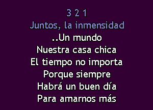 3 2 1
Juntos, la inmensidad
..Un mundo
Nuestra casa chica
El tiempo no importa
Porque siempre

Habra un buen dfa
Para amarnos ma's l