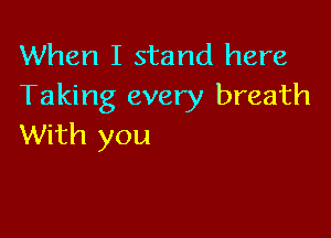 When I stand here
Taking every breath

With you