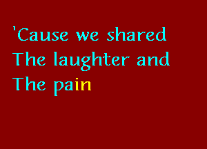 'Cause we shared
The laughter and

The pain