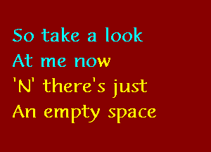 So take a look
At me now

'N' there's just
An empty space