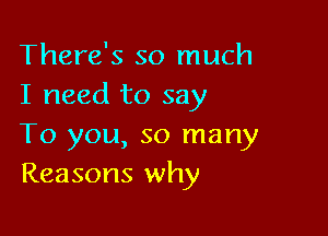 There's so much
I need to say

To you, so many
Reasons why