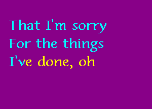 That I'm sorry
For the things

I've done, oh
