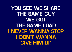 YOU SEE WE SHARE
THE SAME GUY
WE GOT
THE SAME LOAD
I NEVER WANNA STOP
I DON'T WANNA
GIVE HIM UP