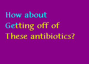How about
Getting off of

These antibiotics?