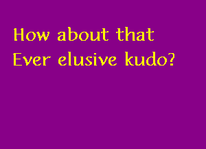 How about that
Ever elusive kudo?