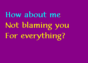 How about me
Not blaming you

For everything?