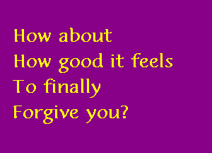 How about
How good it feels

To finally
Forgive you?