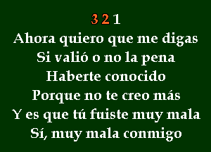 3 2 1
Ahora quiero que me digas
Si valid 0 110 la pena
Haberte conocido
Porque no te creo 111215
Y es que hi fuiste muy mala
Si, muy mala conmigo