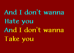 And I don't wanna
Hate you

And I don't wanna
Take you