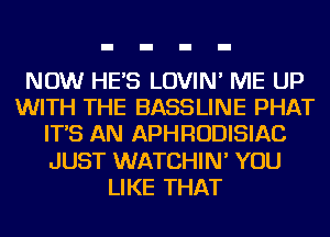 NOW HE'S LOVIN' ME UP
WITH THE BASSLINE PHAT
IT'S AN APHRODISIAC
JUST WATCHIN' YOU
LIKE THAT