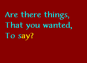 Are there things,
That you wanted,

To say?
