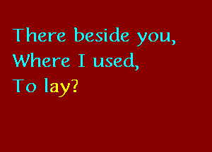 There beside you,
Where I used,

To lay?