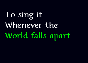 To sing it
Whenever the

World falls apart