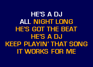 HE'S A DJ
ALL NIGHT LONG
HE'S GOT THE BEAT
HE'S A DJ
KEEP PLAYIN' THAT SONG
IT WORKS FOR ME